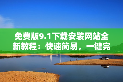 免費(fèi)版9.1下載安裝網(wǎng)站全新教程：快速簡(jiǎn)易，一鍵完成安裝操作