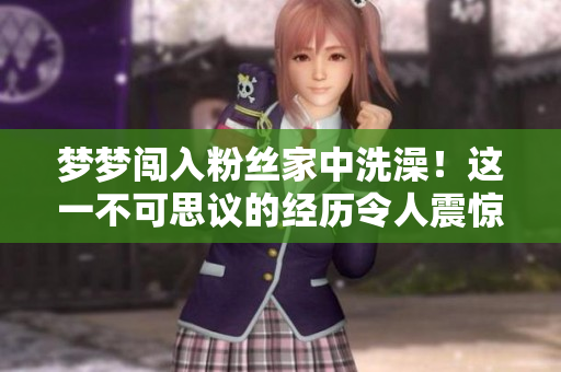 夢(mèng)夢(mèng)闖入粉絲家中洗澡！這一不可思議的經(jīng)歷令人震驚！