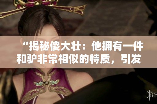 “揭秘傻大壯：他擁有一件和驢非常相似的特質(zhì)，引發(fā)眾多好奇與討論”