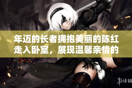 年邁的長(zhǎng)者擁抱美麗的陳紅走入臥室，展現(xiàn)溫馨親情的感人瞬間