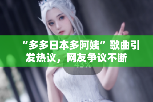“多多日本多阿姨”歌曲引發(fā)熱議，網(wǎng)友爭(zhēng)議不斷
