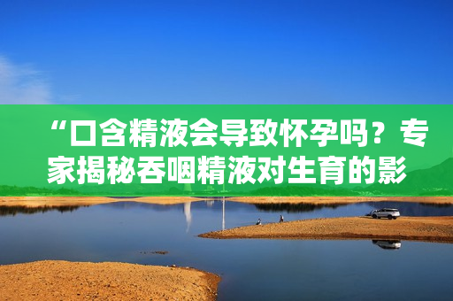 “口含精液會(huì)導(dǎo)致懷孕嗎？專家揭秘吞咽精液對(duì)生育的影響”