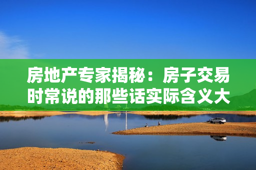 房地產(chǎn)專家揭秘：房子交易時常說的那些話實際含義大揭秘