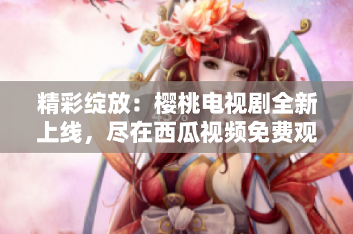 精彩綻放：櫻桃電視劇全新上線，盡在西瓜視頻免費觀看！