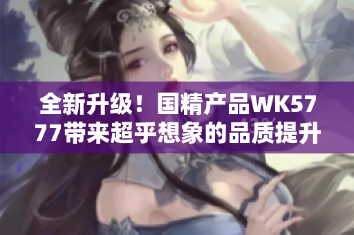 全新升級！國精產(chǎn)品WK5777帶來超乎想象的品質(zhì)提升，讓您體驗卓越生活的新高度