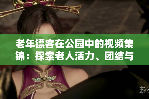 老年鏢客在公園中的視頻集錦：探索老人活力、團結(jié)與娛樂的精彩時刻