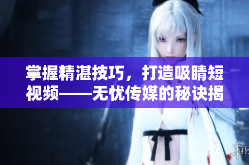 掌握精湛技巧，打造吸睛短視頻——無(wú)憂(yōu)傳媒的秘訣揭秘