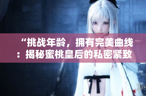“挑戰(zhàn)年齡，擁有完美曲線：揭秘蜜桃皇后的私密緊致術(shù)”