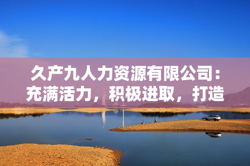 久產(chǎn)九人力資源有限公司：充滿活力，積極進(jìn)取，打造優(yōu)質(zhì)人才隊(duì)伍