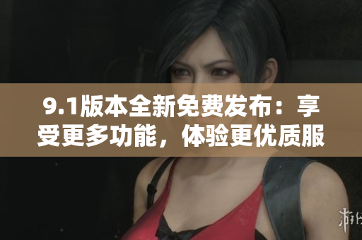 9.1版本全新免費(fèi)發(fā)布：享受更多功能，體驗(yàn)更優(yōu)質(zhì)服務(wù)