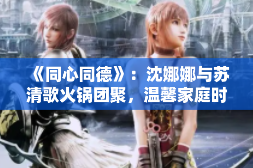 《同心同德》：沈娜娜與蘇清歌火鍋團(tuán)聚，溫馨家庭時(shí)光散發(fā)幸福氛圍