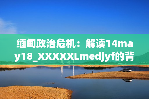 緬甸政治危機(jī)：解讀14may18_XXXXXLmedjyf的背后真相