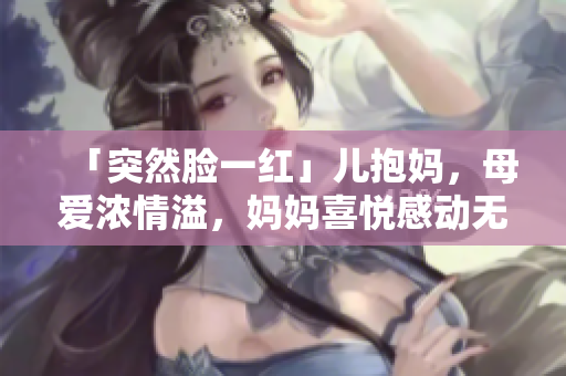 「突然臉一紅」兒抱媽，母愛濃情溢，媽媽喜悅感動(dòng)無限。