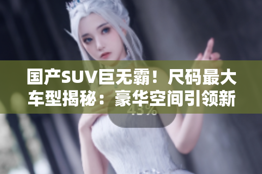 國產(chǎn)SUV巨無霸！尺碼最大車型揭秘：豪華空間引領(lǐng)新潮流