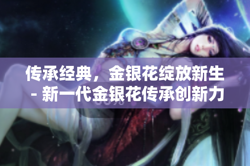 傳承經(jīng)典，金銀花綻放新生 - 新一代金銀花傳承創(chuàng)新力，煥發(fā)生命之美