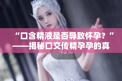 “口含精液是否導(dǎo)致懷孕？”——揭秘口交傳精孕孕的真相