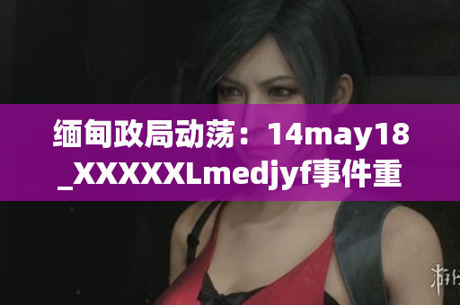 緬甸政局動(dòng)蕩：14may18_XXXXXLmedjyf事件重新點(diǎn)燃國(guó)內(nèi)緊張情緒