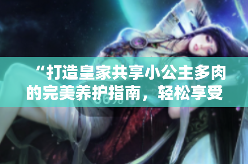 “打造皇家共享小公主多肉的完美養(yǎng)護指南，輕松享受獨特魅力！”
