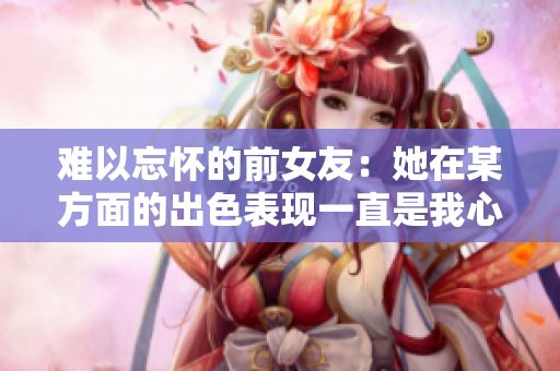 難以忘懷的前女友：她在某方面的出色表現(xiàn)一直是我心頭的痛