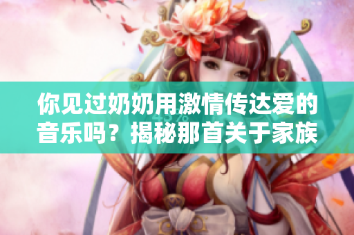 你見過奶奶用激情傳達愛的音樂嗎？揭秘那首關(guān)于家族情感的感人歌曲