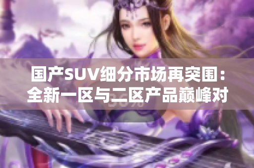 國產(chǎn)SUV細分市場再突圍：全新一區(qū)與二區(qū)產(chǎn)品巔峰對決