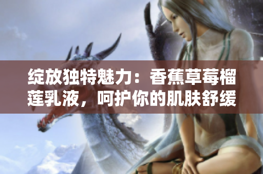 綻放獨(dú)特魅力：香蕉草莓榴蓮乳液，呵護(hù)你的肌膚舒緩愉悅