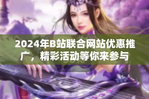 2024年B站聯(lián)合網(wǎng)站優(yōu)惠推廣，精彩活動(dòng)等你來參與