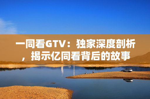 一同看GTV：獨家深度剖析，揭示億同看背后的故事