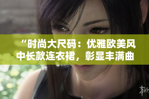 “時尚大尺碼：優(yōu)雅歐美風中長款連衣裙，彰顯豐滿曲線魅力”