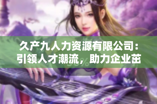久產(chǎn)九人力資源有限公司：引領(lǐng)人才潮流，助力企業(yè)茁壯成長