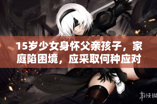 15歲少女身懷父親孩子，家庭陷困境，應(yīng)采取何種應(yīng)對措施？