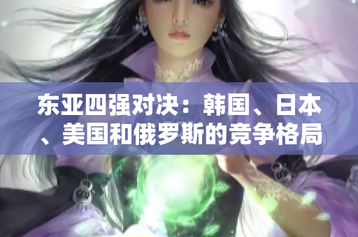東亞四強(qiáng)對(duì)決：韓國、日本、美國和俄羅斯的競(jìng)爭(zhēng)格局