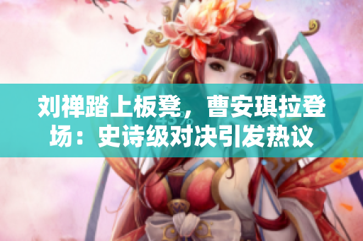 劉禪踏上板凳，曹安琪拉登場：史詩級對決引發(fā)熱議