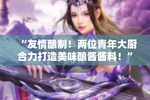 “友情釀制！兩位青年大廚合力打造美味釀醬醬料！”