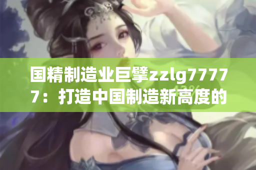 國(guó)精制造業(yè)巨擘zzlg77777：打造中國(guó)制造新高度的領(lǐng)軍者