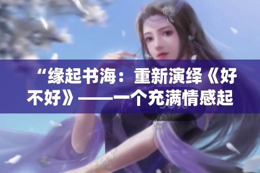 “緣起書海：重新演繹《好不好》——一個(gè)充滿情感起伏的小說之旅”