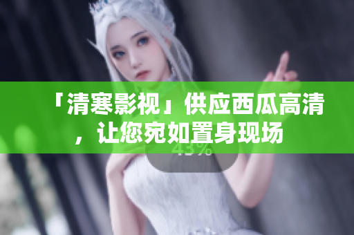 「清寒影視」供應(yīng)西瓜高清，讓您宛如置身現(xiàn)場(chǎng)