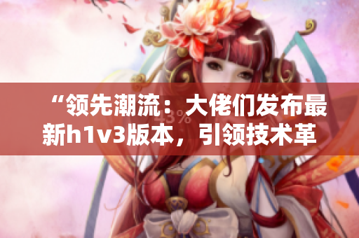 “領先潮流：大佬們發(fā)布最新h1v3版本，引領技術革新潮流！”