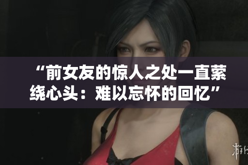 “前女友的驚人之處一直縈繞心頭：難以忘懷的回憶”
