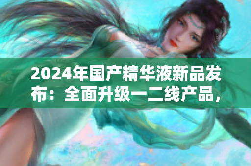 2024年國(guó)產(chǎn)精華液新品發(fā)布：全面升級(jí)一二線產(chǎn)品，實(shí)力再造肌膚煥新
