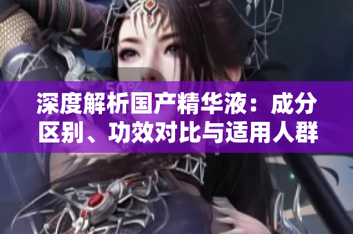 深度解析國產(chǎn)精華液：成分區(qū)別、功效對比與適用人群分析