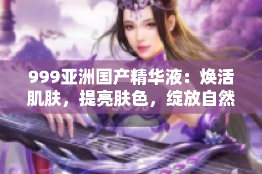 999亞洲國產(chǎn)精華液：煥活肌膚，提亮膚色，綻放自然光彩