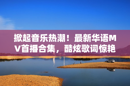 掀起音樂熱潮！最新華語MV首播合集，酷炫歌詞驚艷你的視聽盛宴