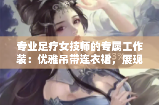 專業(yè)足療女技師的專屬工作裝：優(yōu)雅吊帶連衣裙，展現(xiàn)職業(yè)魅力