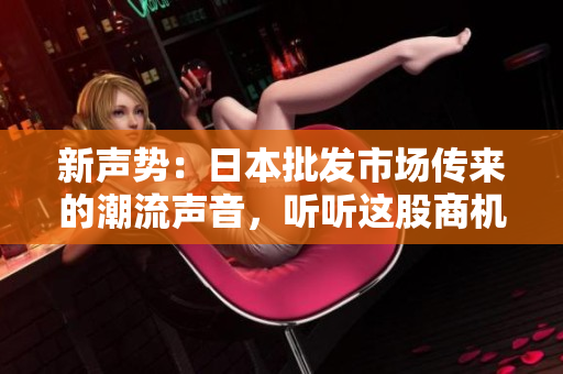 新聲勢：日本批發(fā)市場傳來的潮流聲音，聽聽這股商機之音！