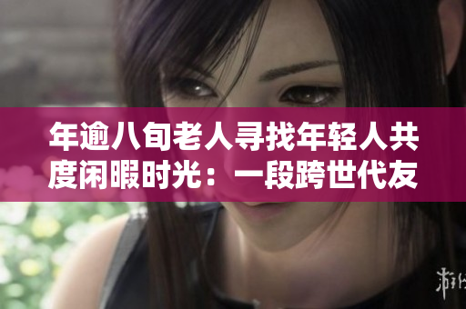 年逾八旬老人尋找年輕人共度閑暇時光：一段跨世代友誼的誕生