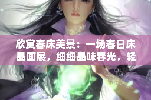 欣賞春床美景：一場(chǎng)春日床品畫展，細(xì)細(xì)品味春光，輕輕享受春意，流連忘返。