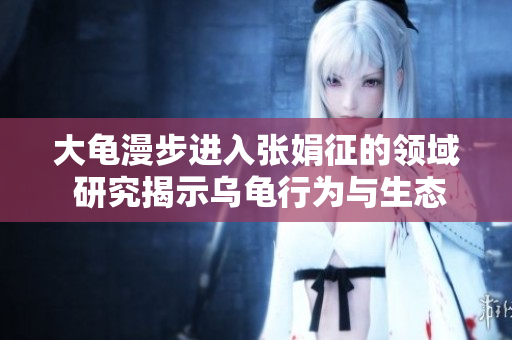 大龜漫步進(jìn)入張娟征的領(lǐng)域 研究揭示烏龜行為與生態(tài)的新發(fā)現(xiàn)