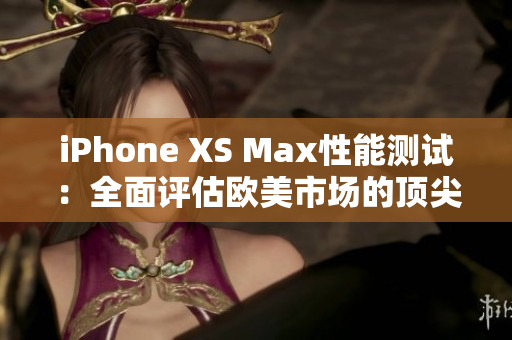 iPhone XS Max性能測試：全面評估歐美市場的頂尖手機