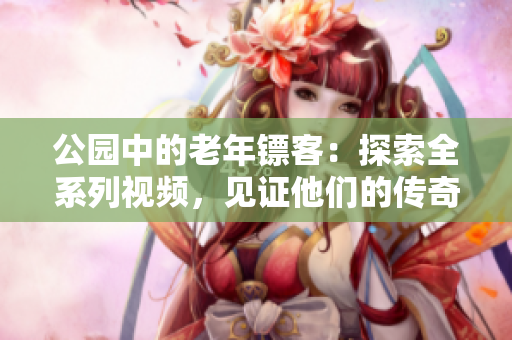 公園中的老年鏢客：探索全系列視頻，見證他們的傳奇故事